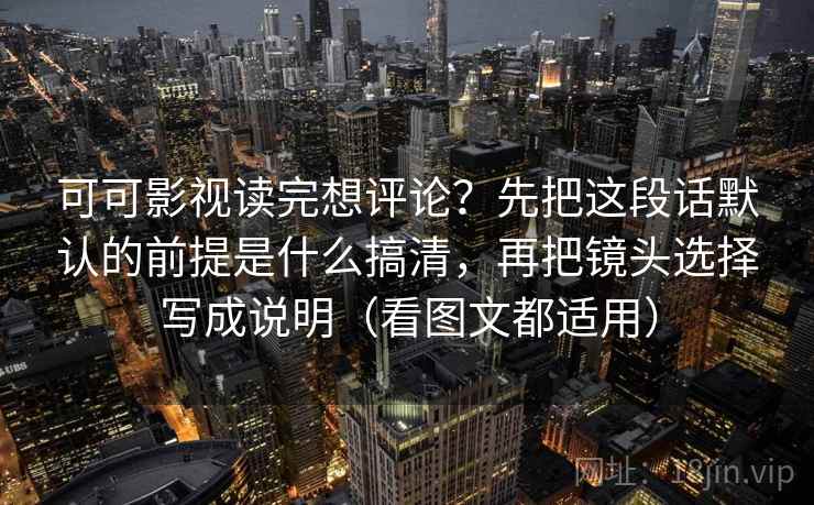 可可影视读完想评论？先把这段话默认的前提是什么搞清，再把镜头选择写成说明（看图文都适用）