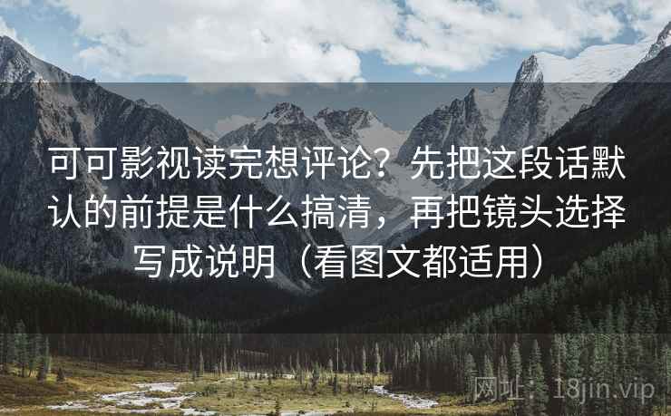 可可影视读完想评论？先把这段话默认的前提是什么搞清，再把镜头选择写成说明（看图文都适用）