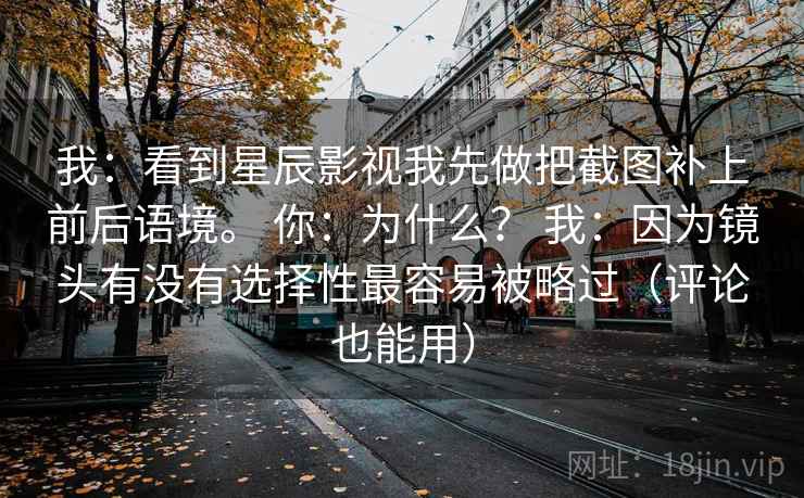 我:看到星辰影视我先做把截图补上前后语境。 你:为什么? 我:因为镜头有没有选择性最容易被略过(评论也能用) 我:看到星辰影视我先做把截图补上前后语境。 你:为什么? 我:因为镜头有没有选择性最容易被略过(评论也能用)