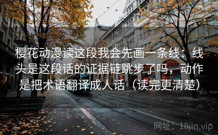 樱花动漫读这段我会先画一条线：线头是这段话的证据链跳步了吗，动作是把术语翻译成人话（读完更清楚）